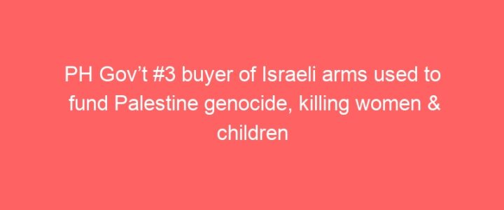 PH Gov’t #3 buyer of Israeli arms used to fund Palestine genocide, killing women & children